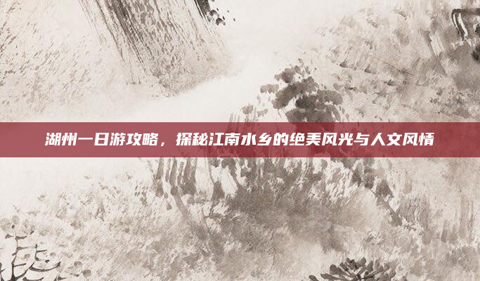 湖州一日游攻略,探秘江南水乡的绝美风光与人文风情