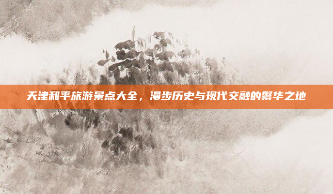 天津和平旅游景点大全,漫步历史与现代交融的繁华之地