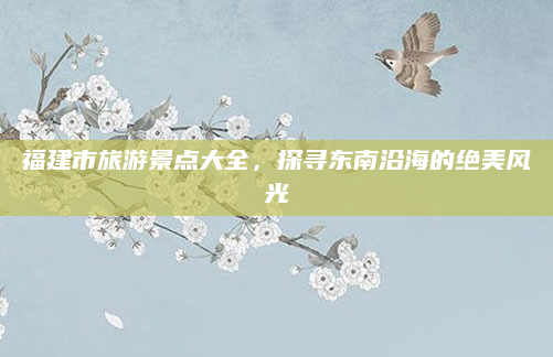 福建市旅游景点大全，探寻东南沿海的绝美风光