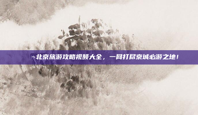 🎬北京旅游攻略视频大全,一网打尽京城必游之地!