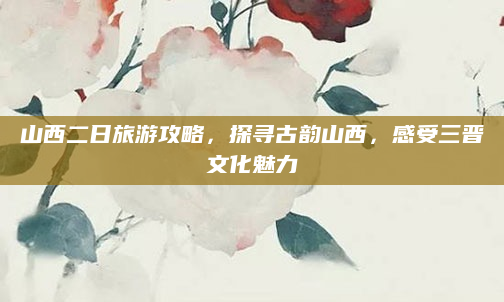 山西二日旅游攻略,探寻古韵山西,感受三晋文化魅力