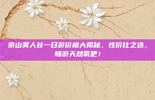 京山美人谷一日游价格大揭秘,性价比之选,畅游天然氧吧!