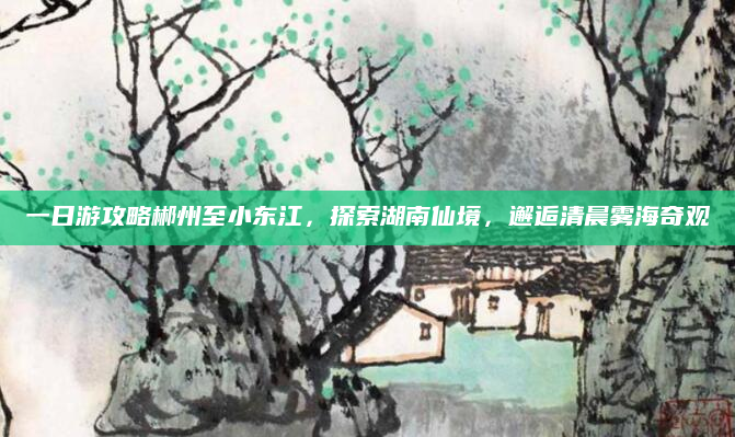 一日游攻略郴州至小东江,探索湖南仙境,邂逅清晨雾海奇观