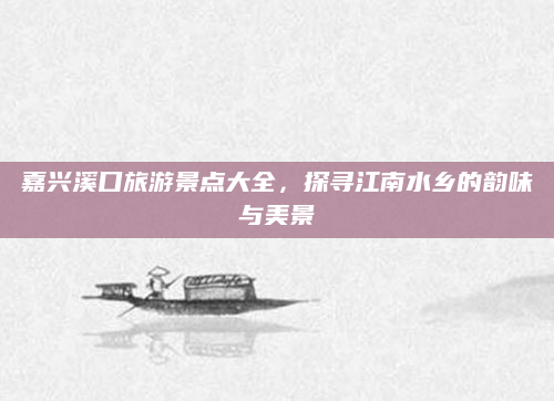 嘉兴溪口旅游景点大全,探寻江南水乡的韵味与美景