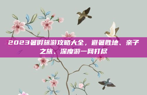 2023暑假旅游攻略大全,避暑胜地、亲子之旅、深度游一网打尽