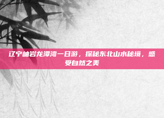 辽宁岫岩龙潭湾一日游,探秘东北山水秘境,感受自然之美