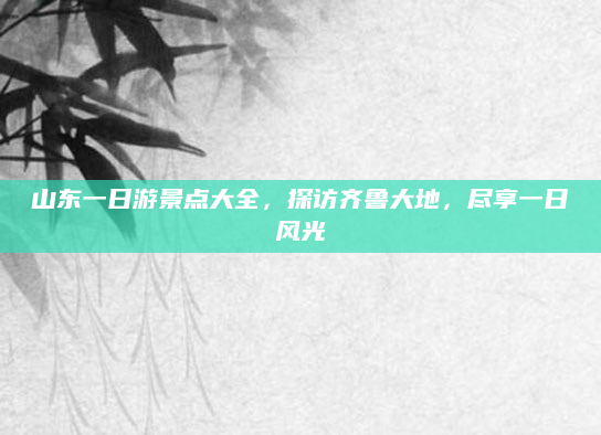 山东一日游景点大全,探访齐鲁大地,尽享一日风光