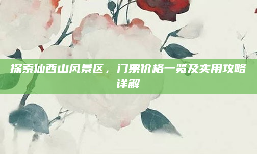 探索仙西山风景区,门票价格一览及实用攻略详解