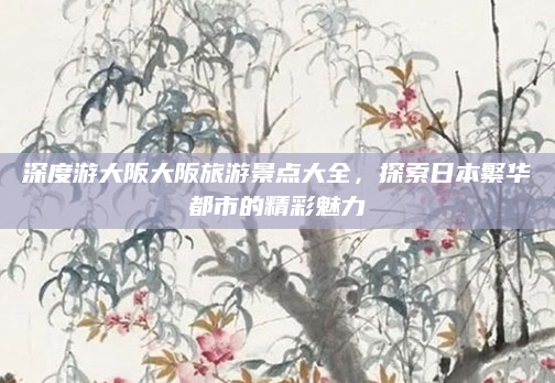 深度游大阪大阪旅游景点大全,探索日本繁华都市的精彩魅力