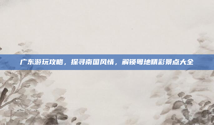 广东游玩攻略,探寻南国风情,解锁粤地精彩景点大全
