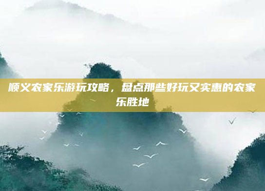 顺义农家乐游玩攻略,盘点那些好玩又实惠的农家乐胜地