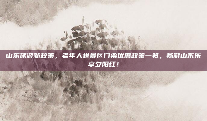 山东旅游新政策,老年人进景区门票优惠政策一览,畅游山东乐享夕阳红!