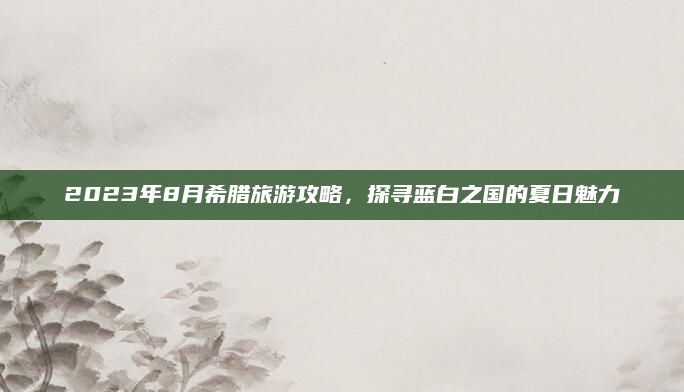 2023年8月希腊旅游攻略,探寻蓝白之国的夏日魅力