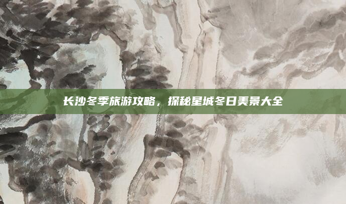 长沙冬季旅游攻略,探秘星城冬日美景大全