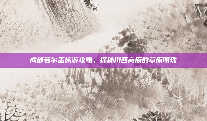 成都若尔盖旅游攻略,探秘川西高原的草原明珠