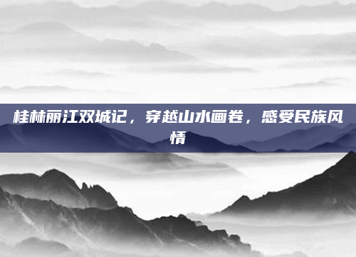 桂林丽江双城记,穿越山水画卷,感受民族风情