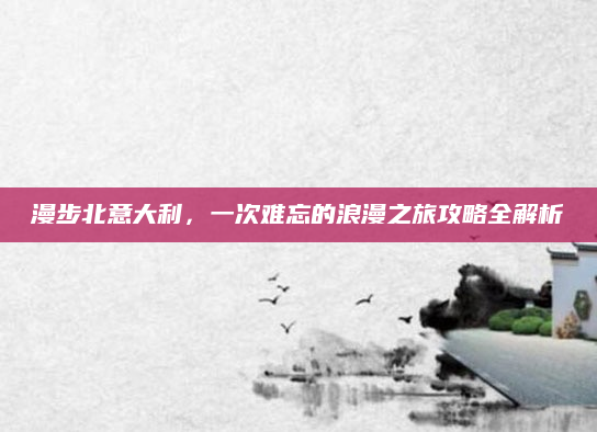 漫步北意大利,一次难忘的浪漫之旅攻略全解析