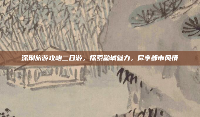 深圳旅游攻略二日游，探索鹏城魅力，尽享都市风情