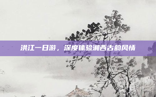 洪江一日游,深度体验湘西古韵风情