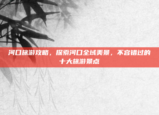 河口旅游攻略,探索河口全域美景,不容错过的十大旅游景点