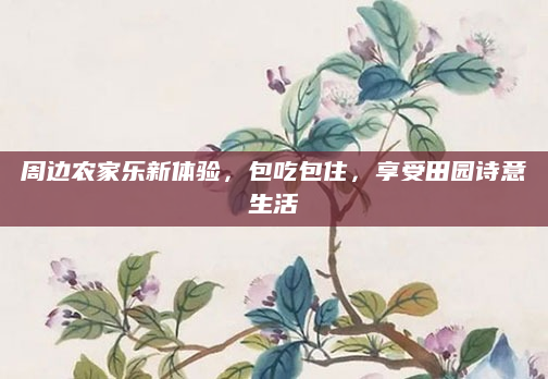 周边农家乐新体验,包吃包住,享受田园诗意生活