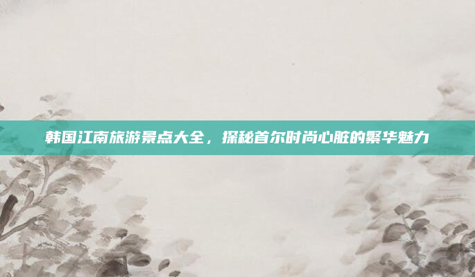 韩国江南旅游景点大全,探秘首尔时尚心脏的繁华魅力