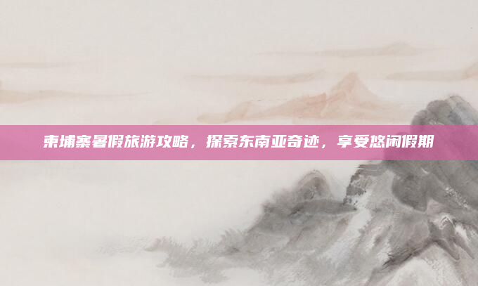 柬埔寨暑假旅游攻略,探索东南亚奇迹,享受悠闲假期