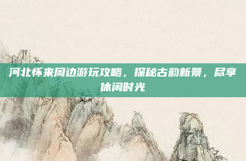 河北怀来周边游玩攻略，探秘古韵新景，尽享休闲时光