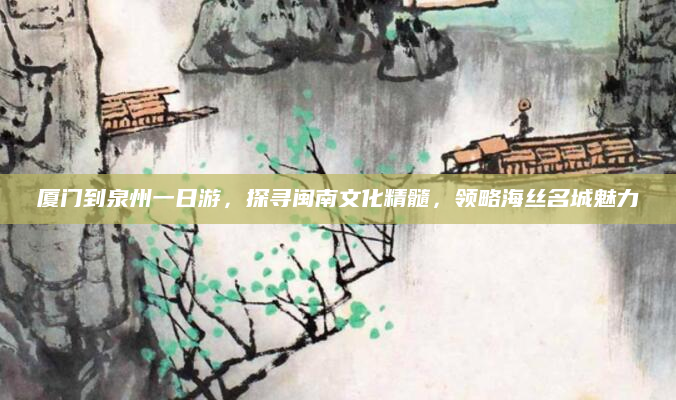 厦门到泉州一日游,探寻闽南文化精髓,领略海丝名城魅力