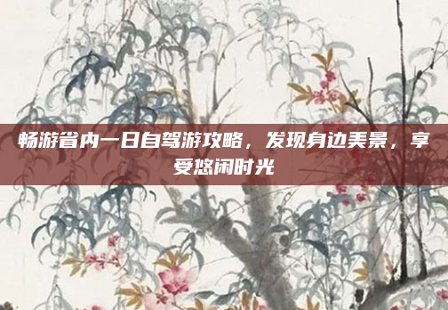 畅游省内一日自驾游攻略,发现身边美景,享受悠闲时光