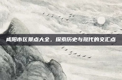 咸阳市区景点大全,探索历史与现代的交汇点