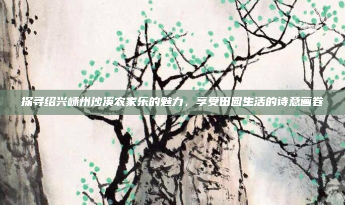 探寻绍兴嵊州沙溪农家乐的魅力,享受田园生活的诗意画卷
