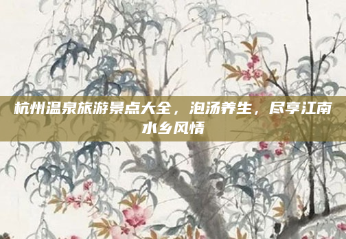 杭州温泉旅游景点大全,泡汤养生,尽享江南水乡风情