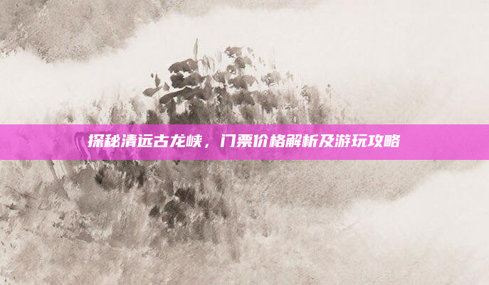 探秘清远古龙峡，门票价格解析及游玩攻略