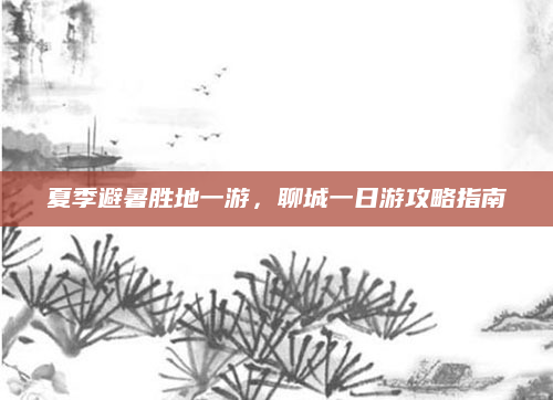 夏季避暑胜地一游,聊城一日游攻略指南