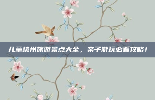 儿童杭州旅游景点大全,亲子游玩必看攻略!