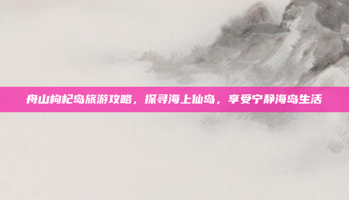 舟山枸杞岛旅游攻略,探寻海上仙岛,享受宁静海岛生活