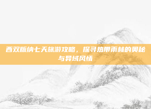 西双版纳七天旅游攻略，探寻热带雨林的奥秘与异域风情