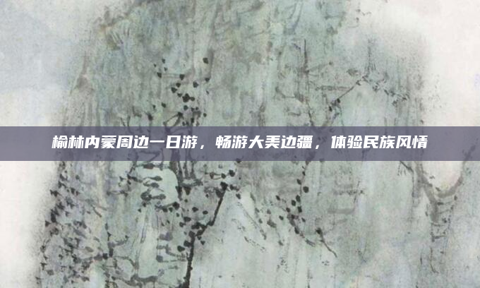 榆林内蒙周边一日游,畅游大美边疆,体验民族风情