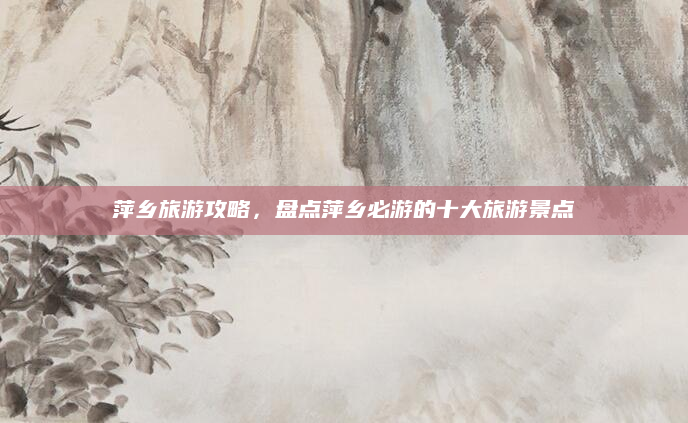 萍乡旅游攻略,盘点萍乡必游的十大旅游景点