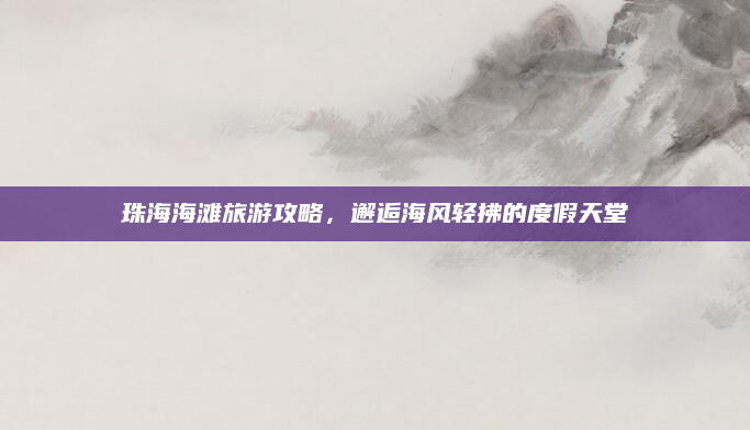 珠海海滩旅游攻略,邂逅海风轻拂的度假天堂