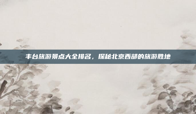 丰台旅游景点大全排名,探秘北京西部的旅游胜地