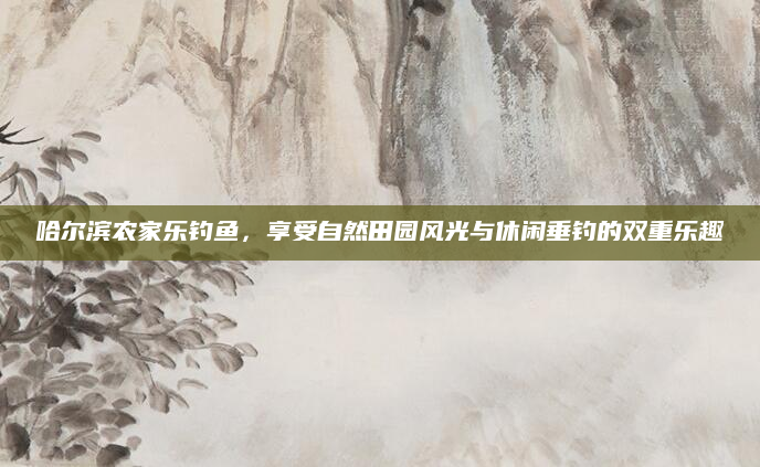 哈尔滨农家乐钓鱼,享受自然田园风光与休闲垂钓的双重乐趣