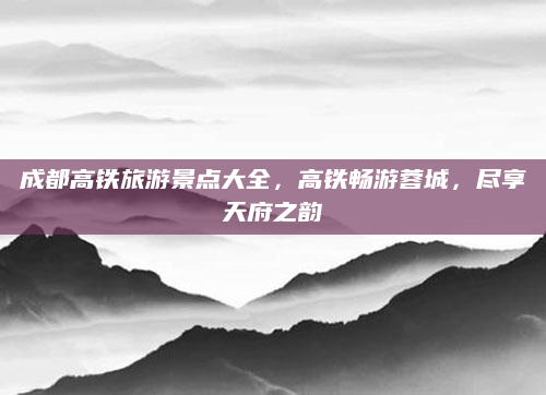 成都高铁旅游景点大全,高铁畅游蓉城,尽享天府之韵