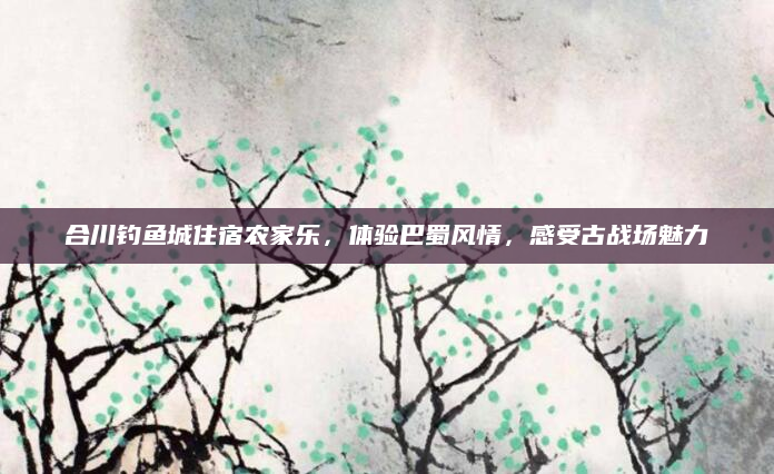 合川钓鱼城住宿农家乐,体验巴蜀风情,感受古战场魅力