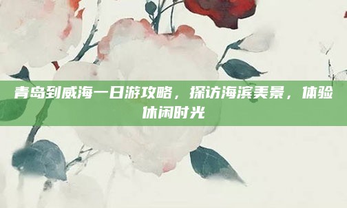 青岛到威海一日游攻略,探访海滨美景,体验休闲时光