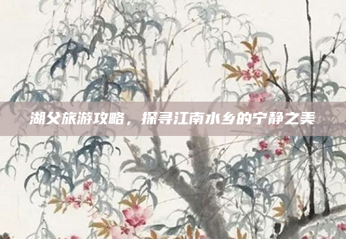 湖父旅游攻略，探寻江南水乡的宁静之美