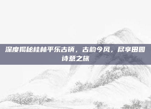 深度揭秘桂林平乐古镇,古韵今风,尽享田园诗意之旅