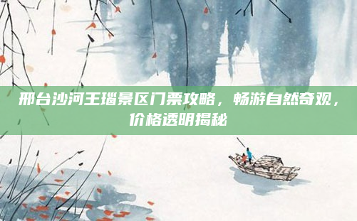 邢台沙河王瑙景区门票攻略,畅游自然奇观,价格透明揭秘