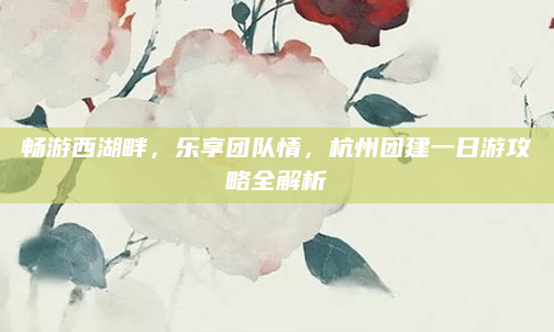 畅游西湖畔,乐享团队情,杭州团建一日游攻略全解析